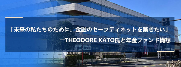 「未来の私たちのために、金融のセーフティネットを築きたい」――Theodore Kato氏と年金ファンド構想